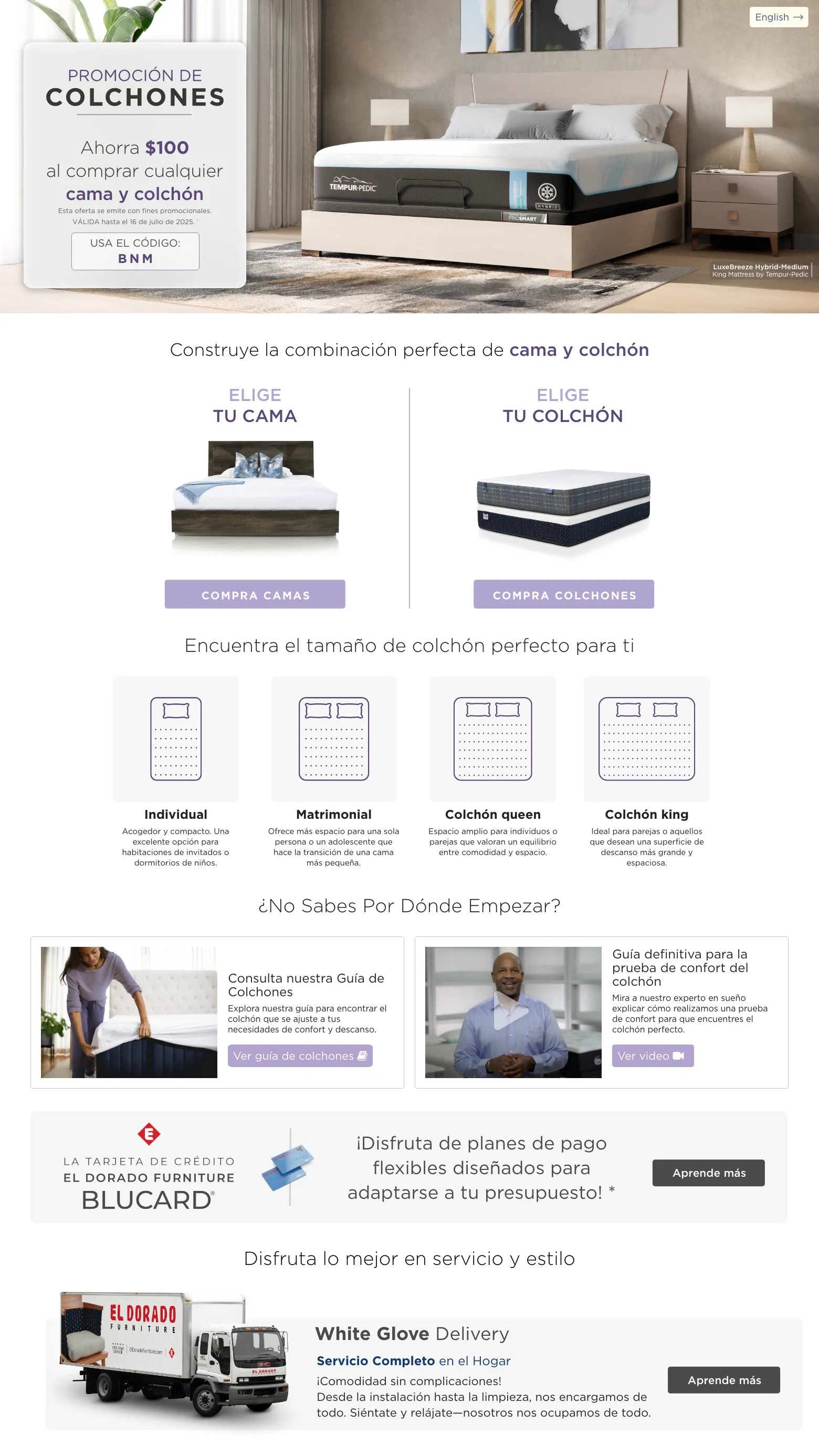 PROMOCIÓN DE COLCHONES. Ahorra $100 al comprar cualquier Bed & Mattress. VÁLIDA hasta el 16 de julio de 2025. † USA EL CÓDIGO: BNM. Construye la combinación perfecta de Cama y Colchón. Elige tu cama. compra camas. Elige tu Colchón. compra colchones. Encuentra el tamaño de colchón perfecto para ti. Individual Acogedor y compacto. Una excelente opción para habitaciones de invitados o dormitorios de niños. . Matrimonial Ofrece más espacio para una sola persona o un adolescente que hace la transición de una cama más pequeña. Colchón queen Espacio amplio para individuos o parejas que valoran un equilibrio entre comodidad y espacio. Colchón king Ideal para parejas o aquellos que desean una superficie de descanso más grande y espaciosa. ¿No sabes por dónde empezar? Consulta nuestra Guía de Colchones Explora nuestra guía para encontrar el colchón que se ajuste a tus necesidades de confort y descanso. Ver guía de colchones. Guía definitiva para la prueba de confort del colchón Mira a nuestro experto en sueño explicar cómo realizamos una prueba de confort para que encuentres el colchón perfecto. Ver video. La tarjeta de crédito El Dorado Furniture BLUCard. ¡Disfruta de planes de pago flexibles diseñados para adaptarse a tu presupuesto! * Aprende más. Disfruta lo mejor en servicio y estilo. Servicio de entrega con ensamblaje. Aprende más. Servicio de decoración gratis. Aprende más.